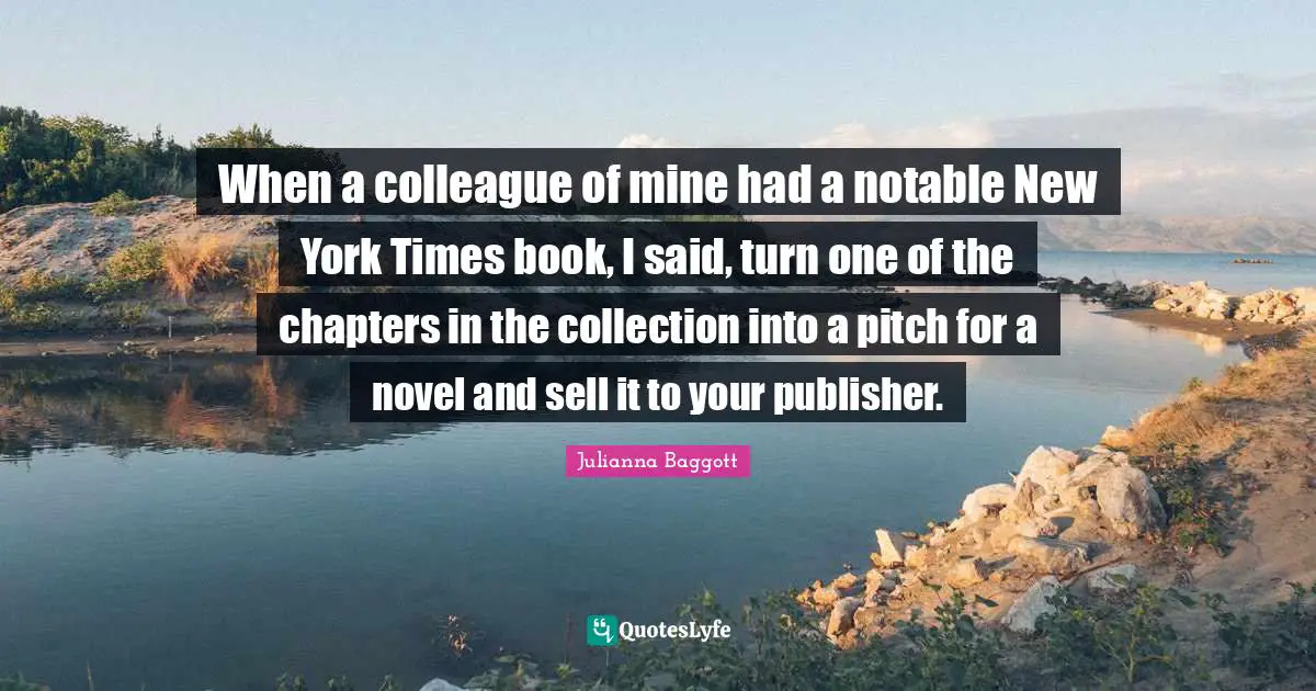 Julianna Baggott Quotes: "When a colleague of mine had a notable New York Times book, I said, turn one of the chapters in the collection into a pitch for a novel and sell it to your publisher."
