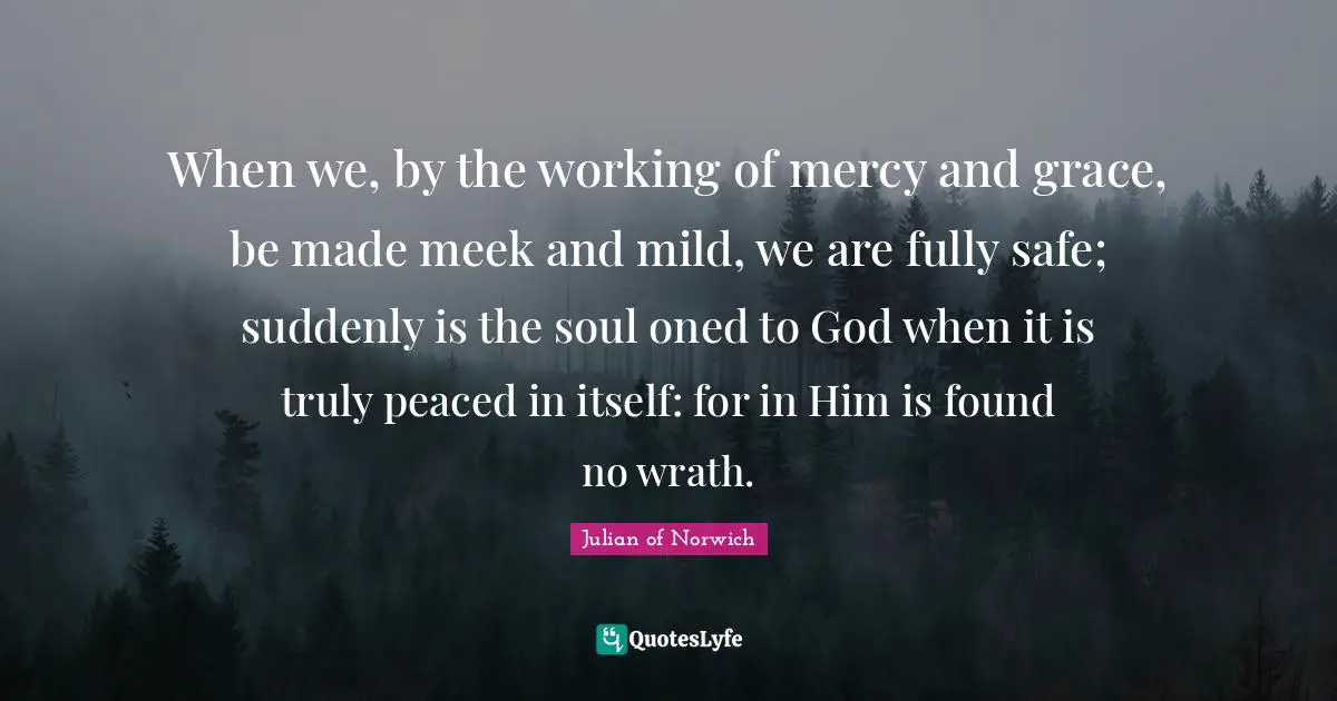 Meek Quotes: "When we, by the working of mercy and grace, be made meek and mild, we are fully safe; suddenly is the soul oned to God when it is truly peaced in itself: for in Him is found no wrath."