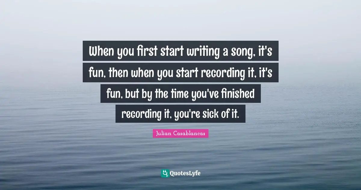 When you first start writing a song, it's fun, then when you start recording it, it's fun, but by the time you've finished recording it, you're sick of it.