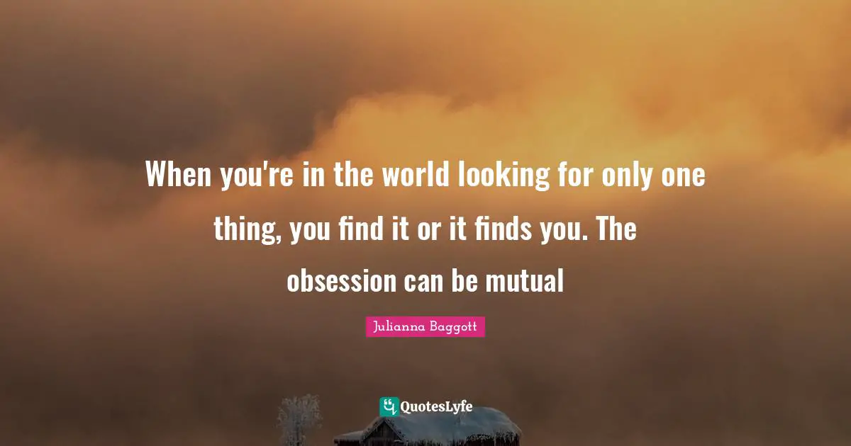 Julianna Baggott Quotes: "When you're in the world looking for only one thing, you find it or it finds you. The obsession can be mutual"