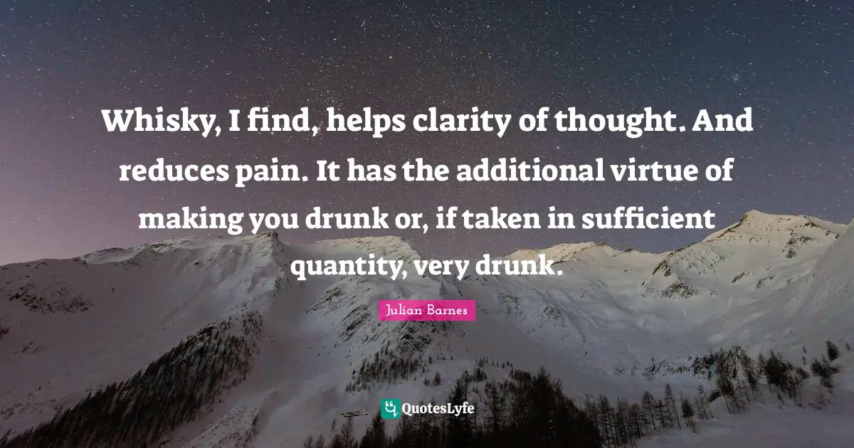 Whisky, I find, helps clarity of thought. And reduces pain. It has the additional virtue of making you drunk or, if taken in sufficient quantity, very drunk.