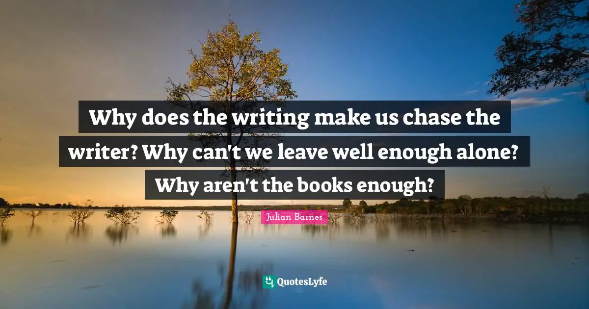 Why does the writing make us chase the writer? Why can't we leave well enough alone? Why aren't the books enough?