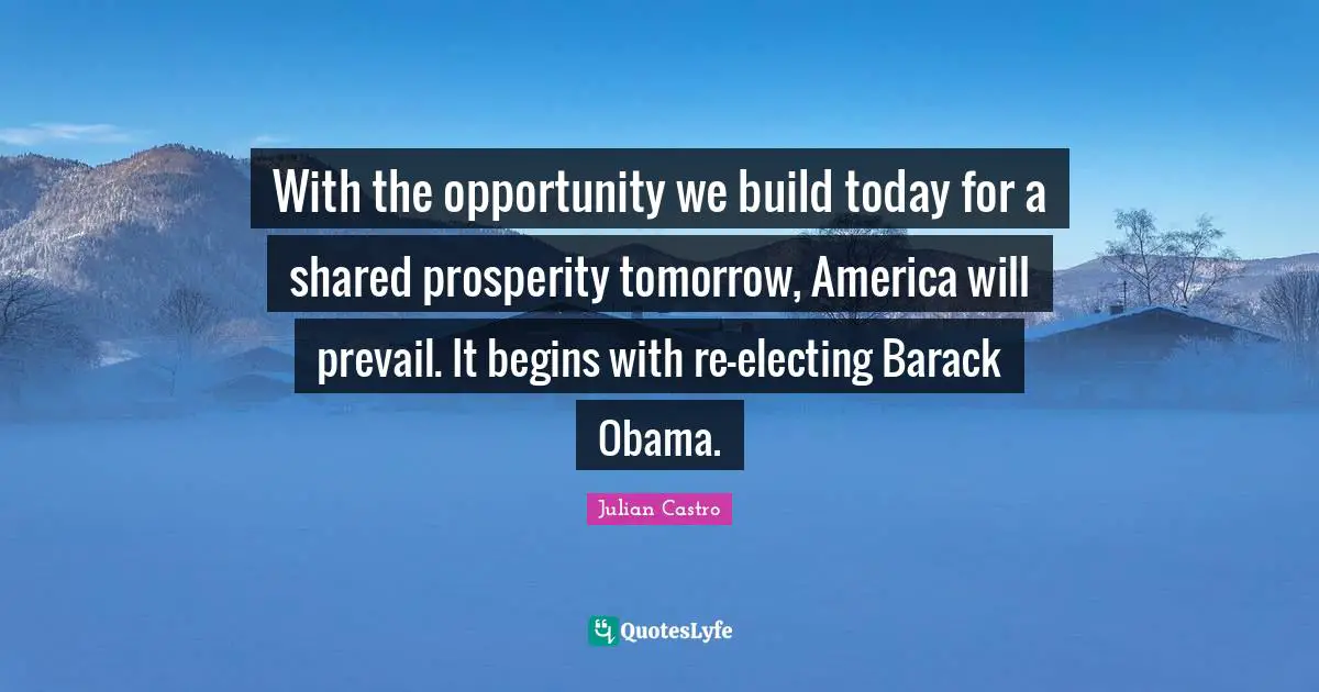 Julian Castro Quotes: "With the opportunity we build today for a shared prosperity tomorrow, America will prevail. It begins with re-electing Barack Obama."