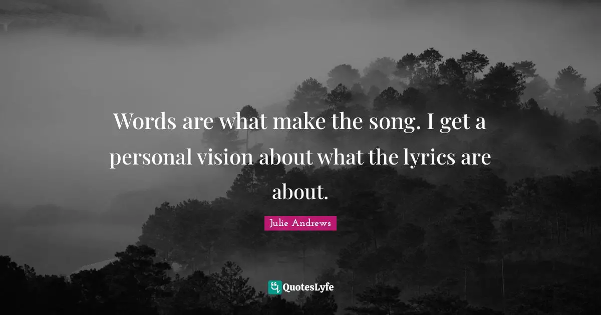 Words are what make the song. I get a personal vision about what the lyrics are about.