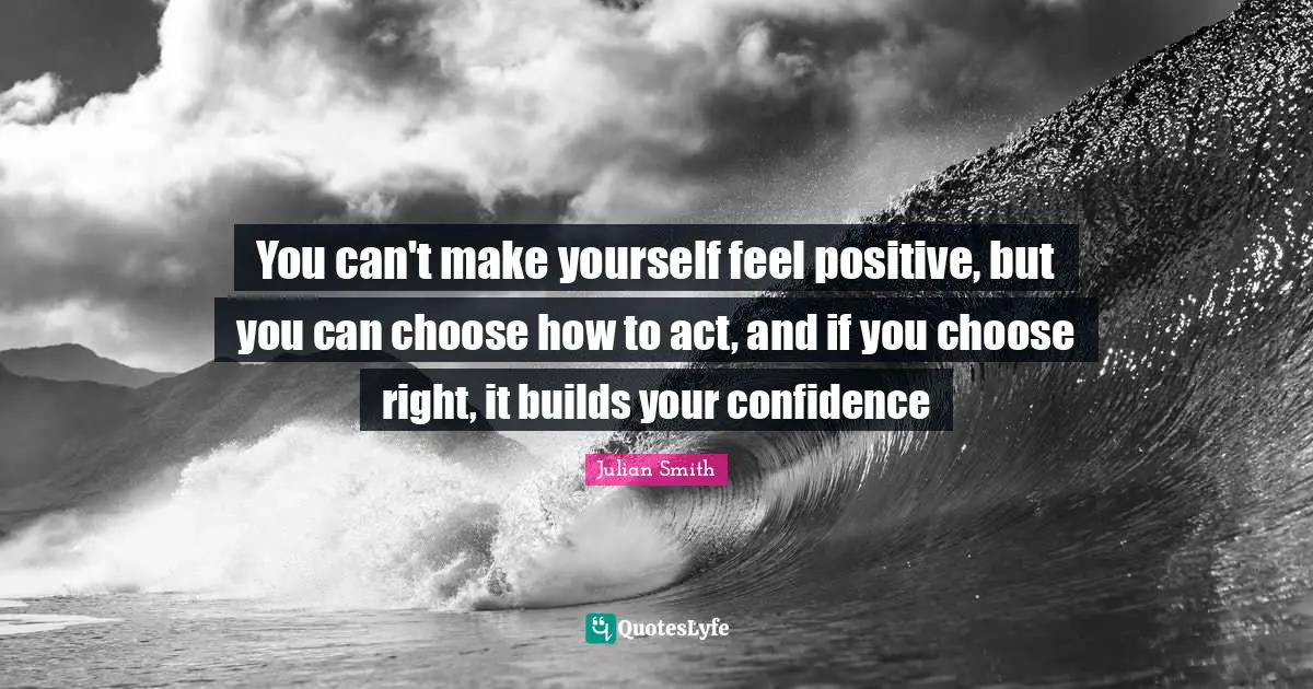 You can't make yourself feel positive, but you can choose how to act, and if you choose right, it builds your confidence