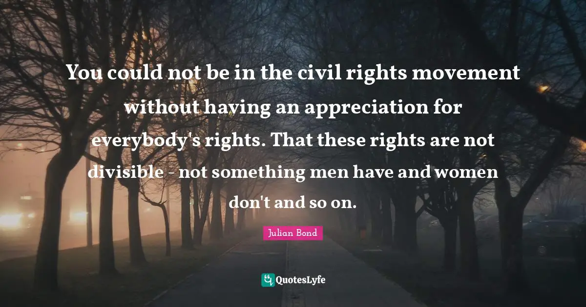 J.L. Bond Quotes: "You could not be in the civil rights movement without having an appreciation for everybody's rights. That these rights are not divisible - not something men have and women don't and so on."