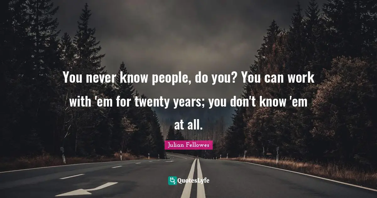 You never know people, do you? You can work with 'em for twenty years; you don't know 'em at all.