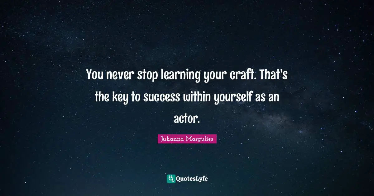 You never stop learning your craft. That's the key to success within yourself as an actor.