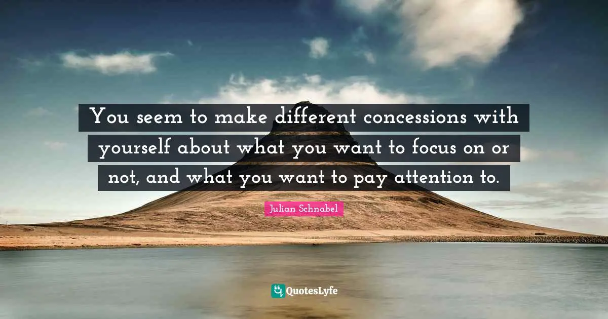 You seem to make different concessions with yourself about what you want to focus on or not, and what you want to pay attention to.