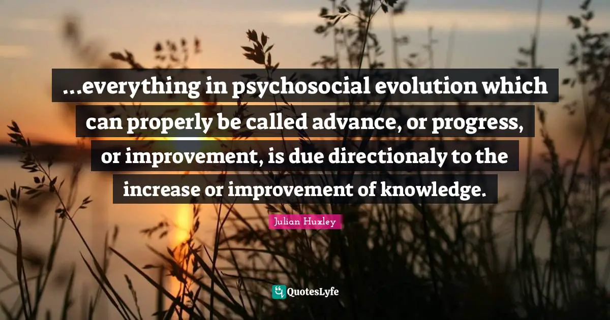 ...everything in psychosocial evolution which can properly be called advance, or progress, or improvement, is due directionaly to the increase or improvement of knowledge.
