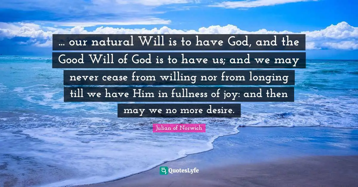 Julian Of Norwich Quotes: "... our natural Will is to have God, and the Good Will of God is to have us; and we may never cease from willing nor from longing till we have Him in fullness of joy: and then may we no more desire."