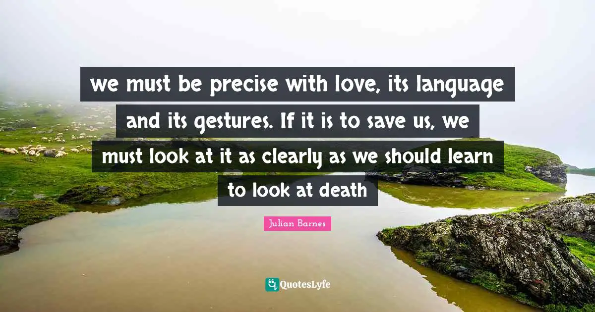 we must be precise with love, its language and its gestures. If it is to save us, we must look at it as clearly as we should learn to look at death