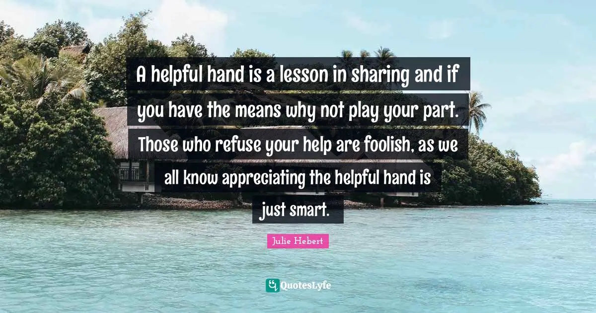 A helpful hand is a lesson in sharing and if you have the means why not play your part. Those who refuse your help are foolish, as we all know appreciating the helpful hand is just smart.