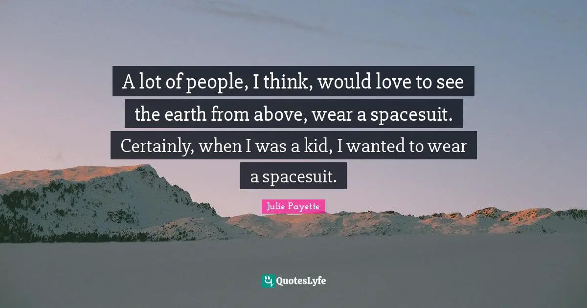 A lot of people, I think, would love to see the earth from above, wear a spacesuit. Certainly, when I was a kid, I wanted to wear a spacesuit.