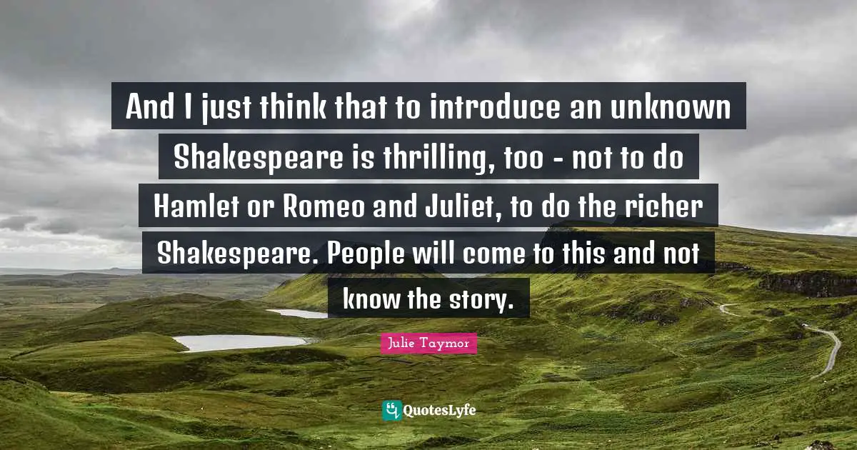 And I just think that to introduce an unknown Shakespeare is thrilling, too - not to do Hamlet or Romeo and Juliet, to do the richer Shakespeare. People will come to this and not know the story.