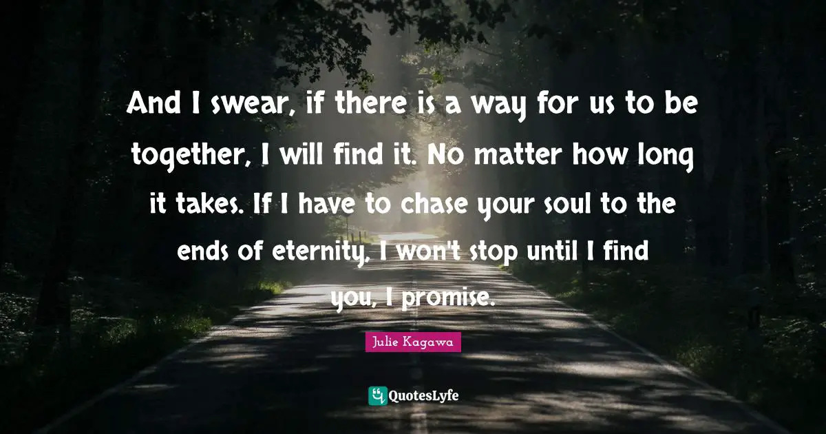 And I swear, if there is a way for us to be together, I will find it. No matter how long it takes. If I have to chase your soul to the ends of eternity, I won't stop until I find you, I promise.
