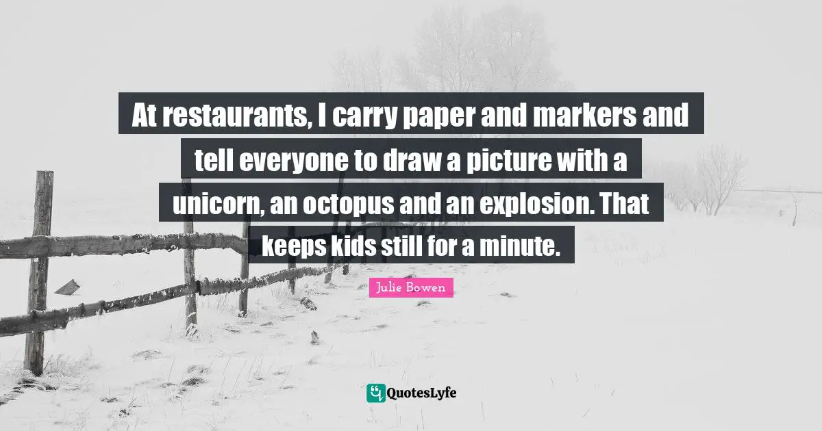 At restaurants, I carry paper and markers and tell everyone to draw a picture with a unicorn, an octopus and an explosion. That keeps kids still for a minute.