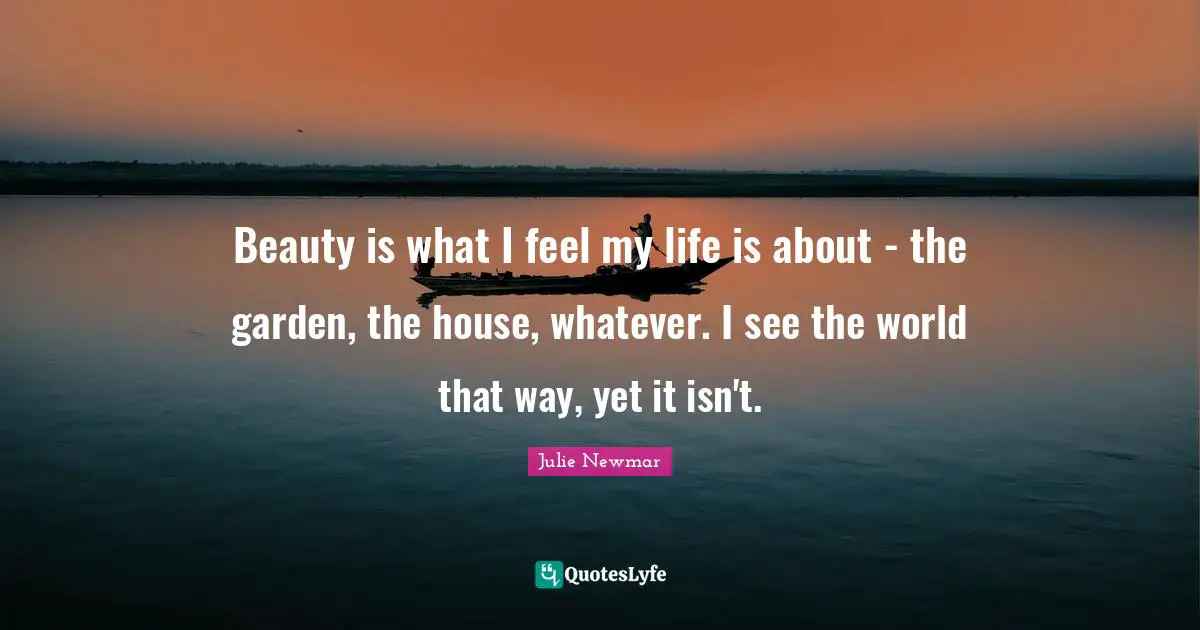 Beauty is what I feel my life is about - the garden, the house, whatever. I see the world that way, yet it isn't.
