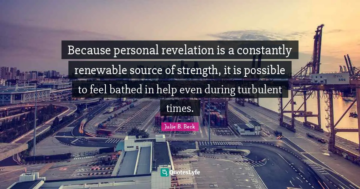 Because personal revelation is a constantly renewable source of strength, it is possible to feel bathed in help even during turbulent times.