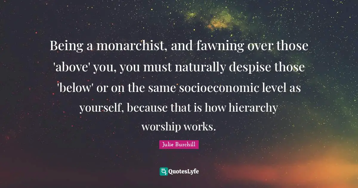 Being a monarchist, and fawning over those 'above' you, you must naturally despise those 'below' or on the same socioeconomic level as yourself, because that is how hierarchy worship works.