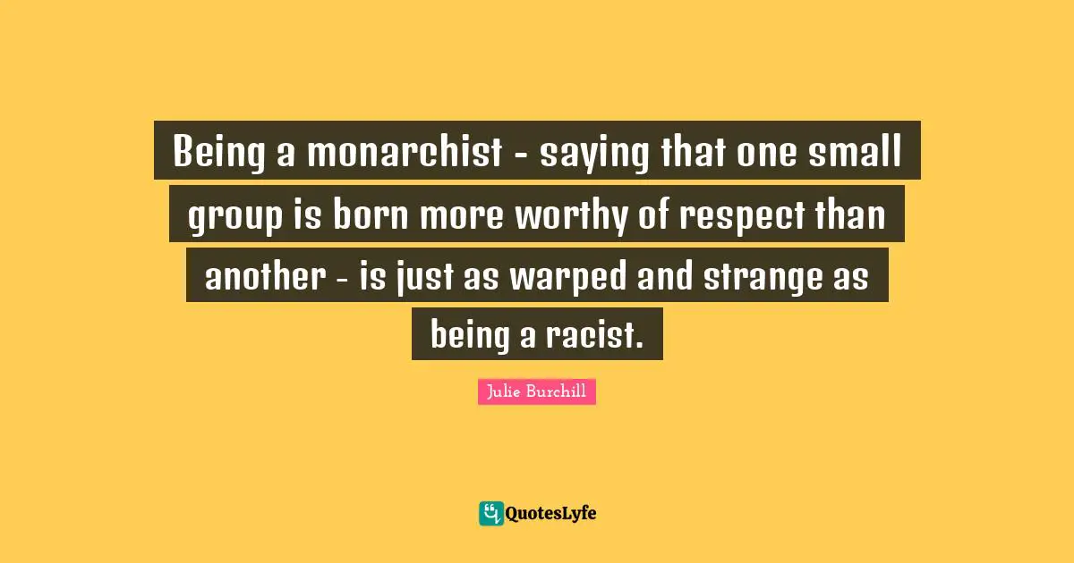 Being a monarchist - saying that one small group is born more worthy of respect than another - is just as warped and strange as being a racist.