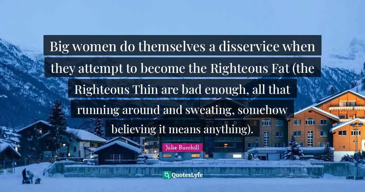 Big women do themselves a disservice when they attempt to become the Righteous Fat (the Righteous Thin are bad enough, all that running around and sweating, somehow believing it means anything).