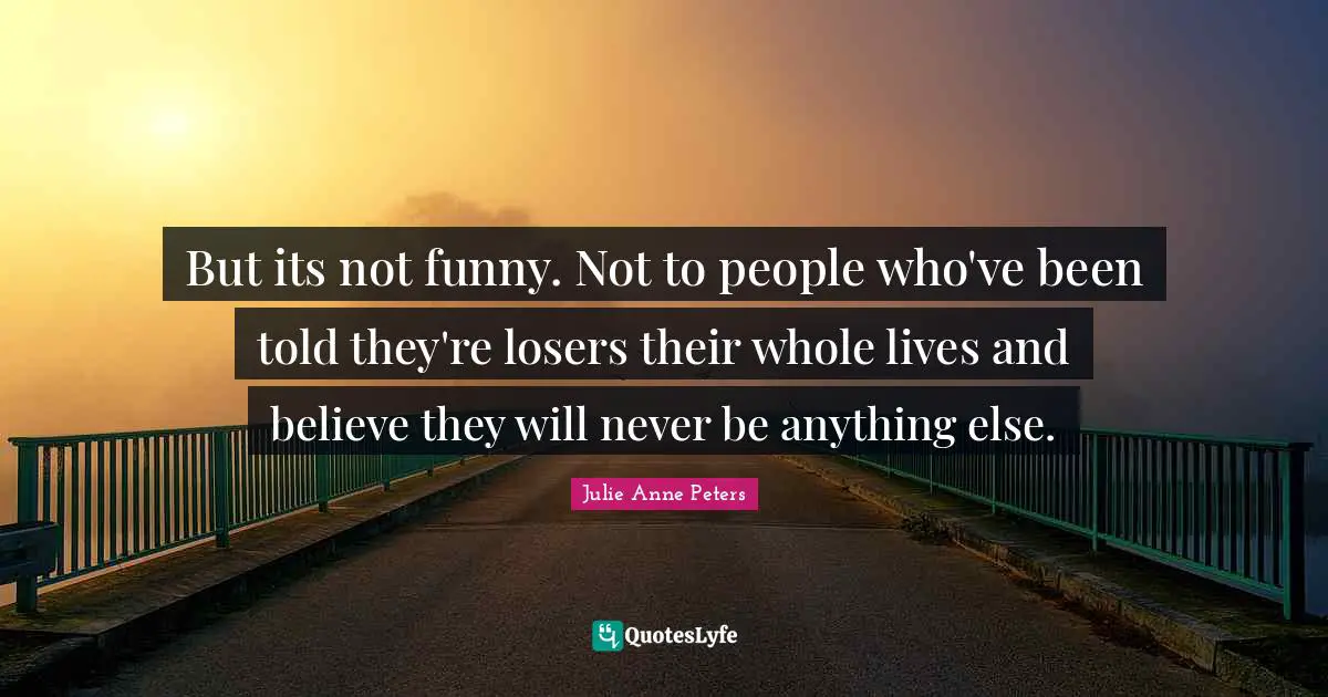 But its not funny. Not to people who've been told they're losers their whole lives and believe they will never be anything else.