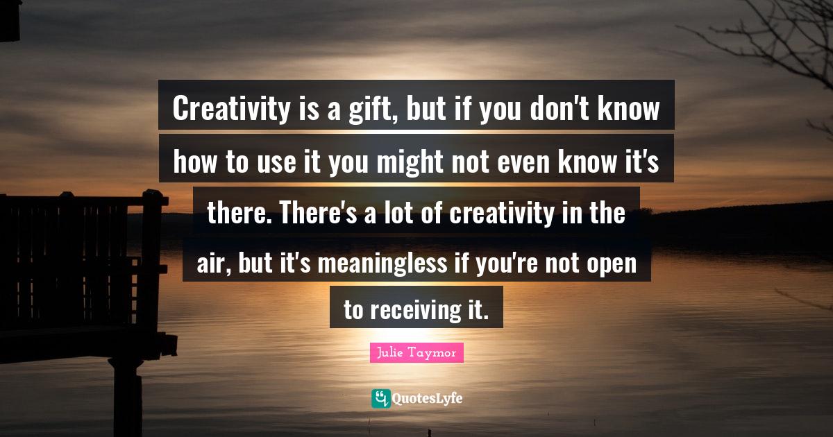 Creativity is a gift, but if you don't know how to use it you might not even know it's there. There's a lot of creativity in the air, but it's meaningless if you're not open to receiving it.