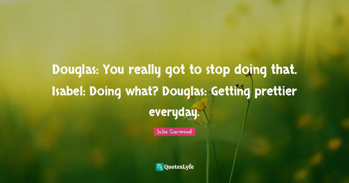 Douglas: You really got to stop doing that. Isabel: Doing what? Douglas: Getting prettier everyday.