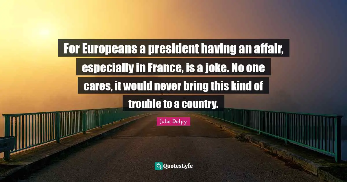 Julie Delpy Quotes: "For Europeans a president having an affair, especially in France, is a joke. No one cares, it would never bring this kind of trouble to a country."