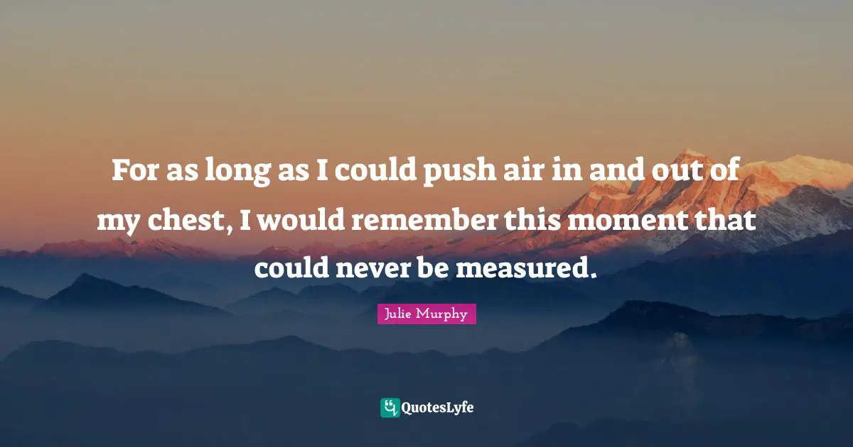 For as long as I could push air in and out of my chest, I would remember this moment that could never be measured.
