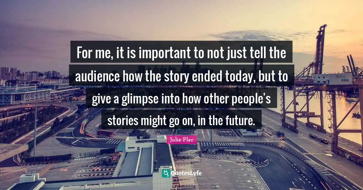 For me, it is important to not just tell the audience how the story ended today, but to give a glimpse into how other people's stories might go on, in the future.