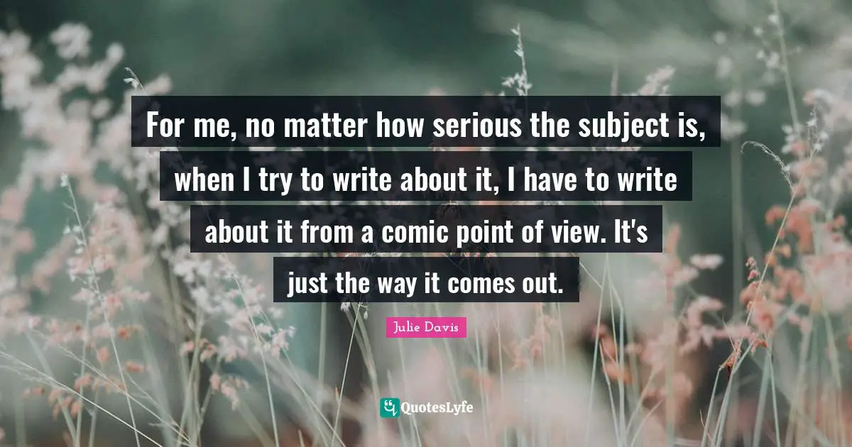 For me, no matter how serious the subject is, when I try to write about it, I have to write about it from a comic point of view. It's just the way it comes out.