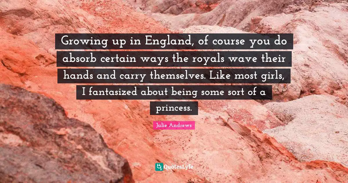 Growing up in England, of course you do absorb certain ways the royals wave their hands and carry themselves. Like most girls, I fantasized about being some sort of a princess.