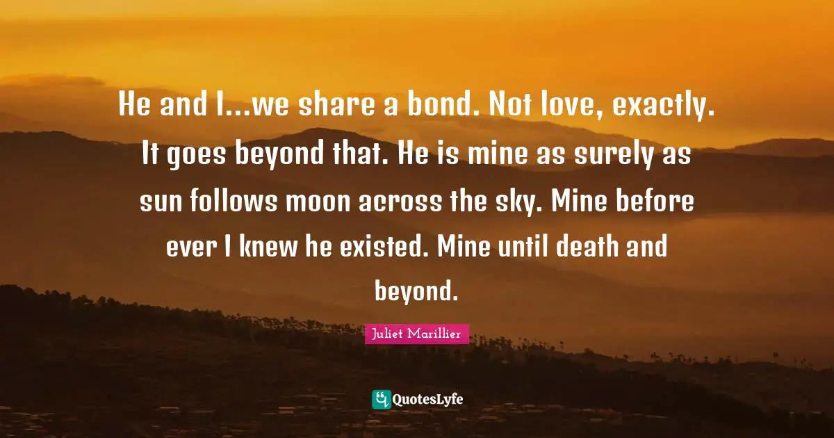 He and I…we share a bond. Not love, exactly. It goes beyond that. He is mine as surely as sun follows moon across the sky. Mine before ever I knew he existed. Mine until death and beyond.