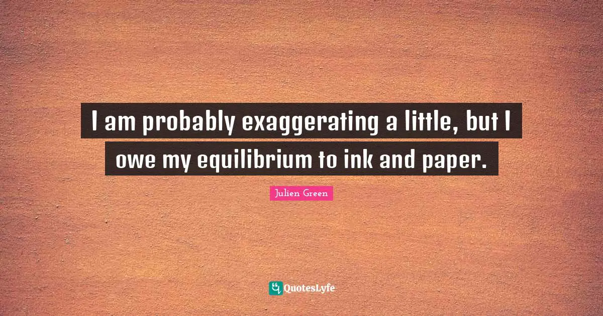 I am probably exaggerating a little, but I owe my equilibrium to ink and paper.