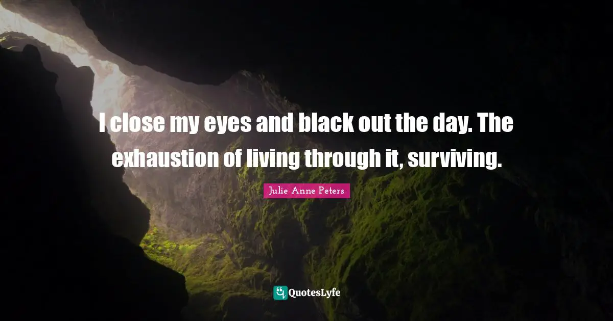 I close my eyes and black out the day. The exhaustion of living through it, surviving.
