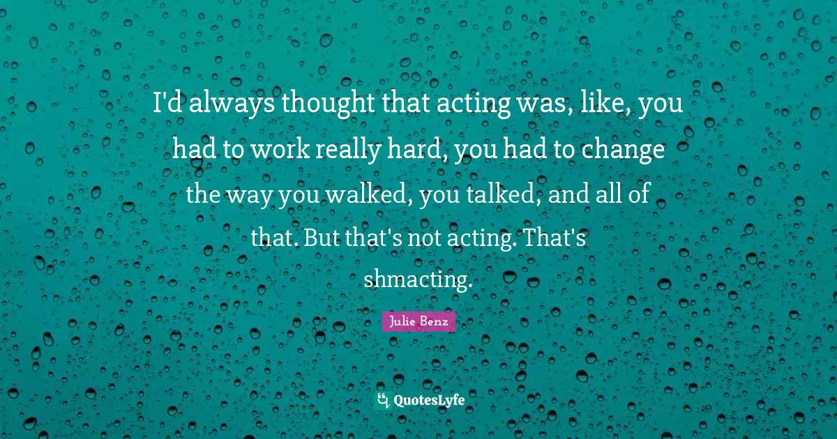 I'd always thought that acting was, like, you had to work really hard, you had to change the way you walked, you talked, and all of that. But that's not acting. That's shmacting.