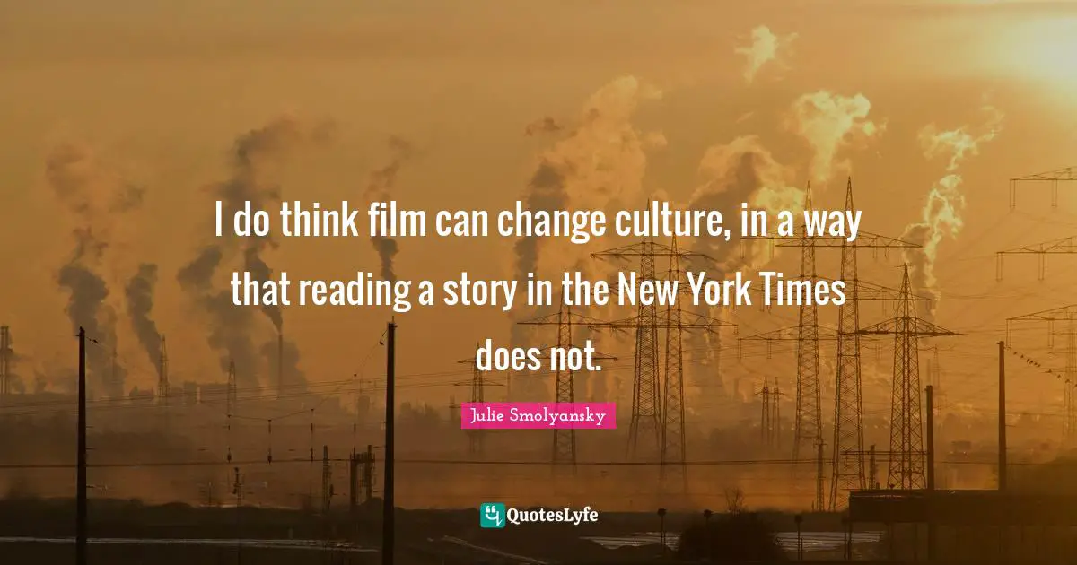 I do think film can change culture, in a way that reading a story in the New York Times does not.