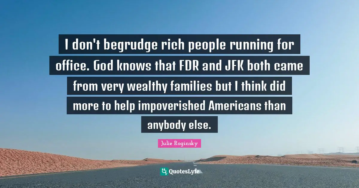 I don't begrudge rich people running for office. God knows that FDR and JFK both came from very wealthy families but I think did more to help impoverished Americans than anybody else.