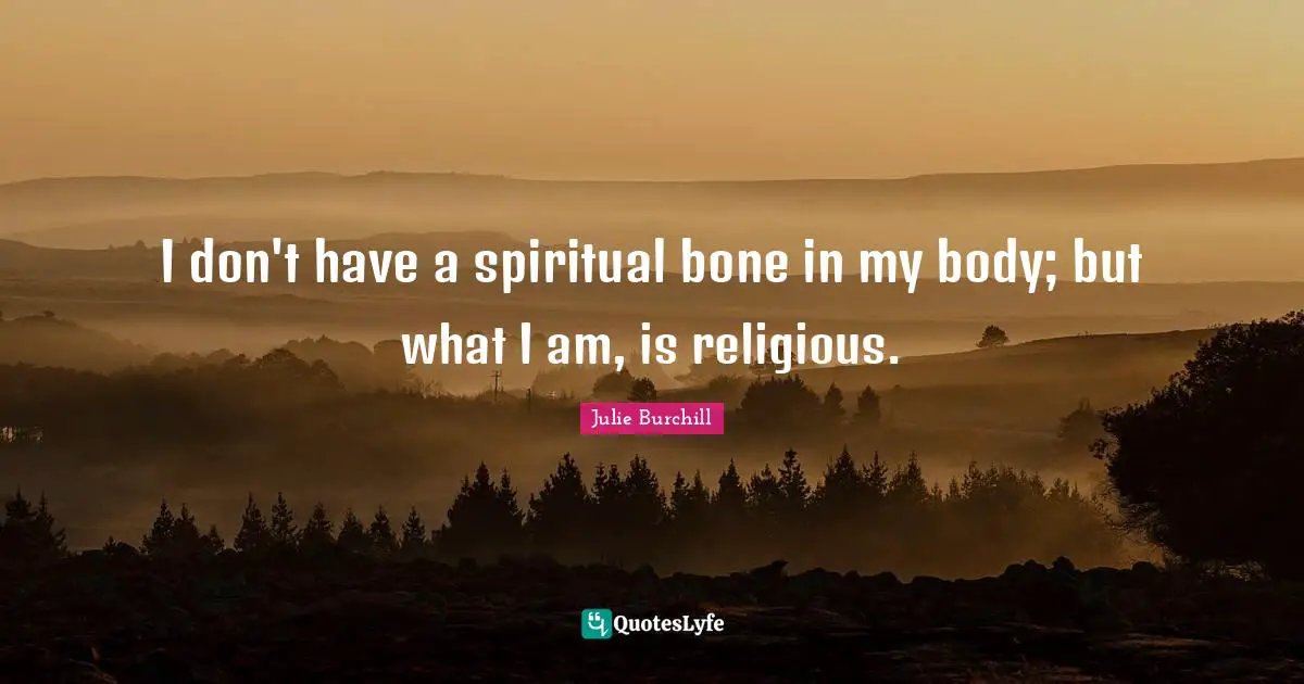 I don't have a spiritual bone in my body; but what I am, is religious.