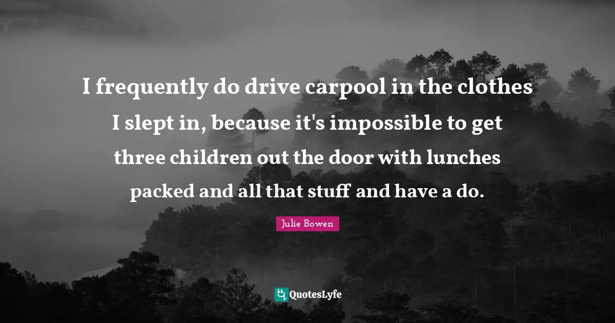 I frequently do drive carpool in the clothes I slept in, because it's impossible to get three children out the door with lunches packed and all that stuff and have a do.