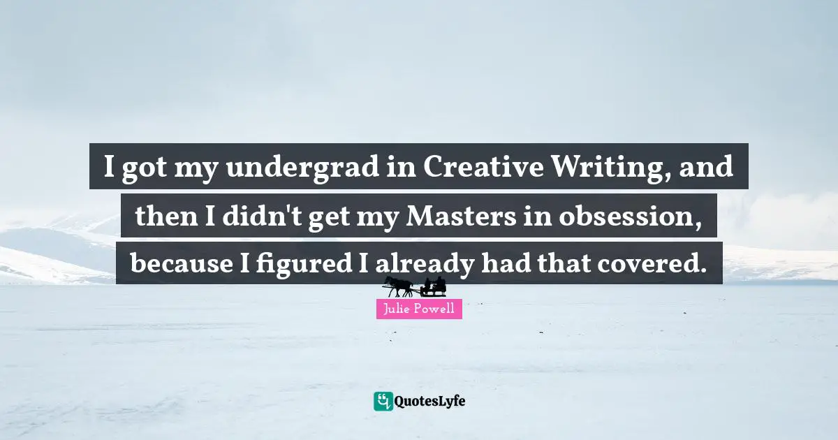 I got my undergrad in Creative Writing, and then I didn't get my Masters in obsession, because I figured I already had that covered.