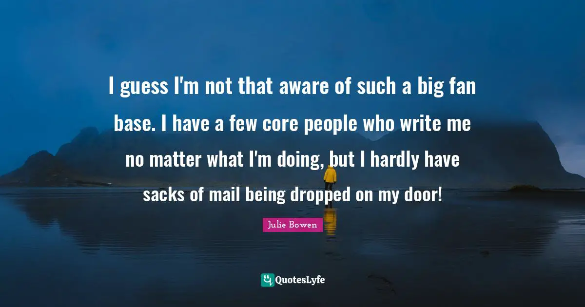 I guess I'm not that aware of such a big fan base. I have a few core people who write me no matter what I'm doing, but I hardly have sacks of mail being dropped on my door!