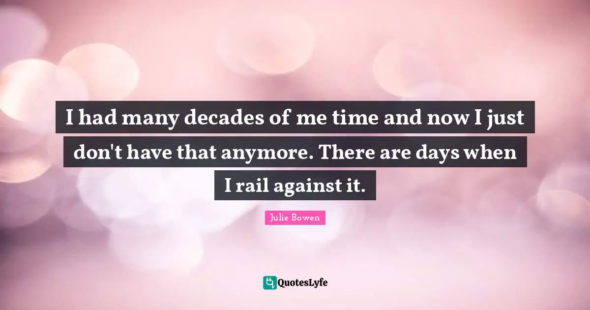 I had many decades of me time and now I just don't have that anymore. There are days when I rail against it.