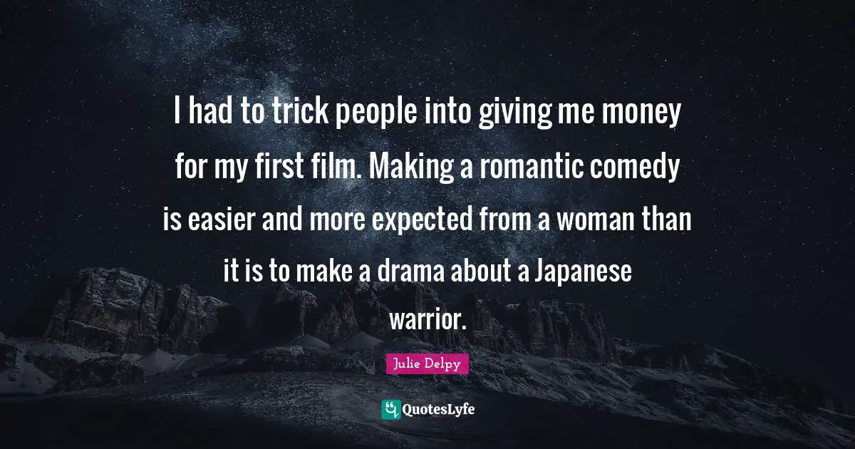 I had to trick people into giving me money for my first film. Making a romantic comedy is easier and more expected from a woman than it is to make a drama about a Japanese warrior.