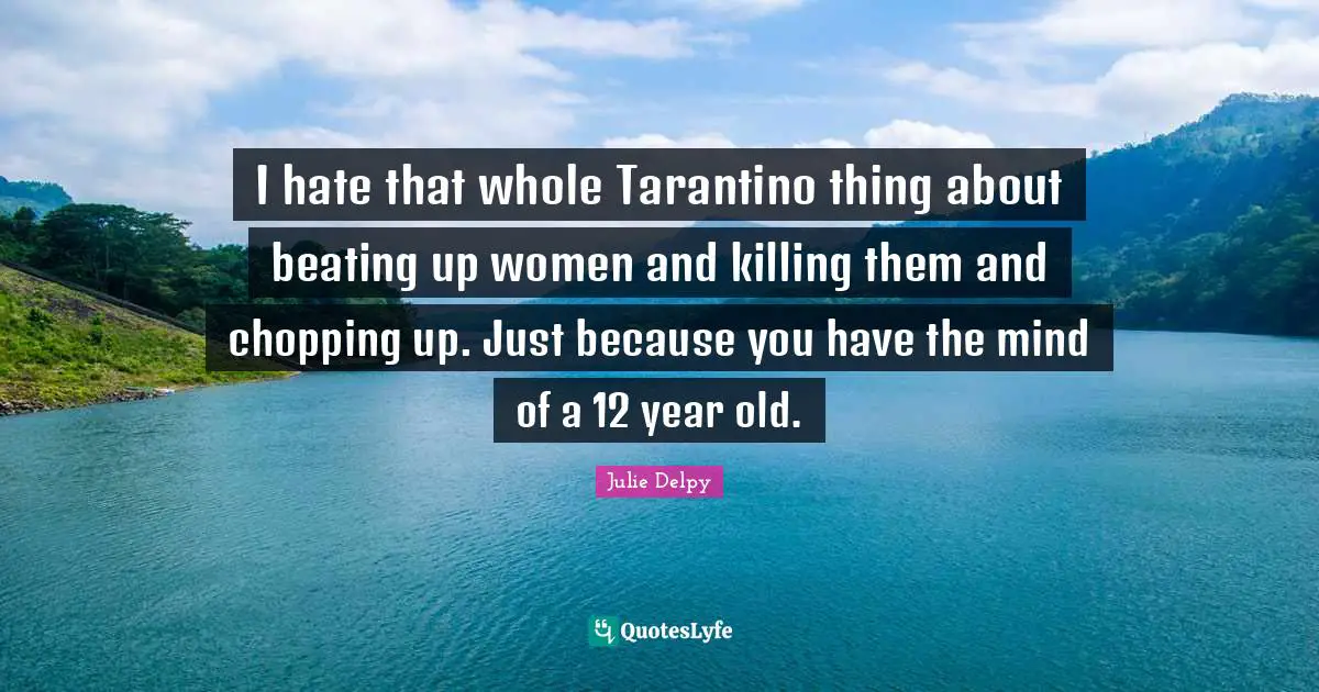 I hate that whole Tarantino thing about beating up women and killing them and chopping up. Just because you have the mind of a 12 year old.