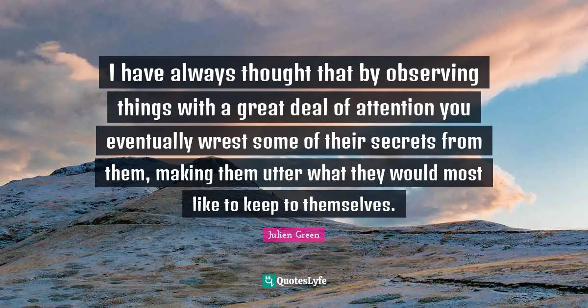 I have always thought that by observing things with a great deal of attention you eventually wrest some of their secrets from them, making them utter what they would most like to keep to themselves.