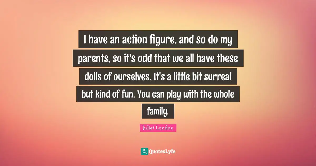 I have an action figure, and so do my parents, so it's odd that we all have these dolls of ourselves. It's a little bit surreal but kind of fun. You can play with the whole family.