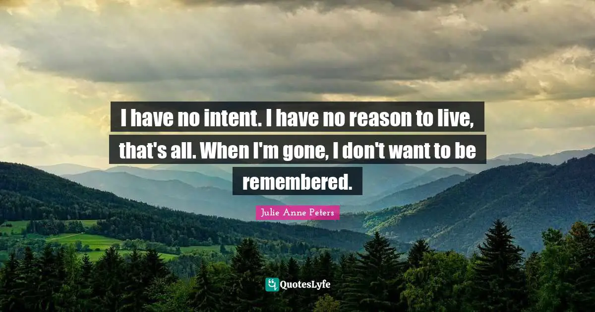 I have no intent. I have no reason to live, that's all. When I'm gone, I don't want to be remembered.